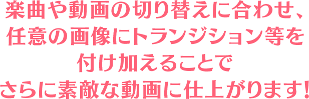 楽曲や動画の切り替えに合わせ、
                        任意の画像にトランジション等を付け加えることでさらに素敵な動画に仕上がります！